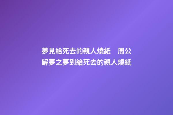 夢見給死去的親人燒紙　周公解夢之夢到給死去的親人燒紙